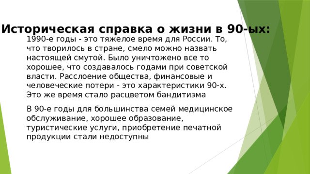 Историческая справка о жизни в 90-ых: 1990-е годы - это тяжелое время для России. То, что творилось в стране, смело можно назвать настоящей смутой. Было уничтожено все то хорошее, что создавалось годами при советской власти. Расслоение общества, финансовые и человеческие потери - это характеристики 90-х. Это же время стало расцветом бандитизма В 90-е годы для большинства семей медицинское обслуживание, хорошее образование, туристические услуги, приобретение печатной продукции стали недоступны 