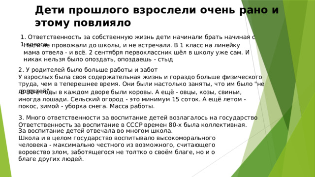Дети прошлого взрослели очень рано и этому повлияло 1. Ответственность за собственную жизнь дети начинали брать начиная с 1 класса Нас и не провожали до школы, и не встречали. В 1 класс на линейку мама отвела - и всё. 2 сентября первоклассник шёл в школу уже сам. И никак нельзя было опоздать, опоздаешь - стыд 2. У родителей было больше работы и забот У взрослых была своя содержательная жизнь и гораздо больше физического труда, чем в теперешнее время. Они были настолько заняты, что им было 