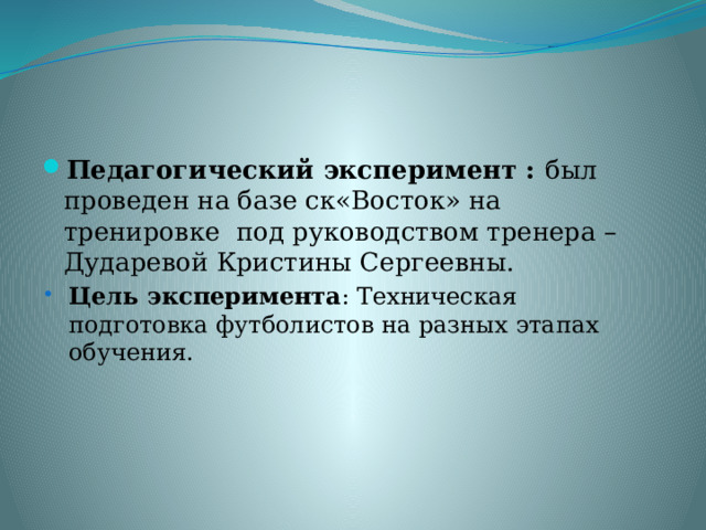 Педагогический эксперимент : был проведен на базе ск«Восток» на тренировке под руководством тренера – Дударевой Кристины Сергеевны. Цель эксперимента : Техническая подготовка футболистов на разных этапах обучения. Цель эксперимента : Техническая подготовка футболистов на разных этапах обучения. 