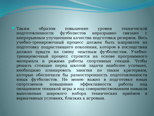 Таким образом повышение уровня технической подготовленности футболистов неразрывно связано с непрерывным улучшением качества подготовки резервов. Весь учебно-тренировочный процесс должен быть направлен на подготовку подрастающего поколения, которое в последствии должно придти на смену опытным футболистам. Учебно-тренировочный процесс строится на основе программного материала и режима работы спортивных секций. Чтобы решить стоящие перед школой задачи наиболее успешно, необходимо планировать занятия по таким критериям, которые обеспечили бы разносторонность подготовленности юных футболистов. Не менее важно в подготовке юных спортсменов повышение эффективности работы над овладением техникой игры и над совершенствованием навыков выполнения широкого набора технических приёмов в вариативных условиях, близких к игровым. 