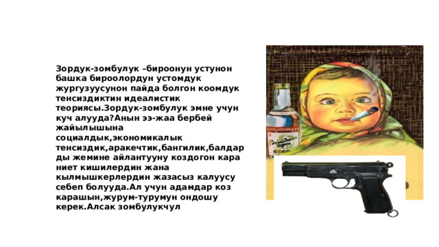  Зордук-зомбулук –бироонун устунон башка бироолордун устомдук жургузуусунон пайда болгон коомдук тенсиздиктин идеалистик теориясы.Зордук-зомбулук эмне учун куч алууда?Анын ээ-жаа бербей жайылышына социалдык,экономикалык тенсиздик,аракечтик,бангилик,балдарды жемине айлантууну коздогон кара ниет кишилердин жана кылмышкерлердин жазасыз калуусу себеп болууда.Ал учун адамдар коз карашын,журум-турумун ондошу керек.Алсак зомбулукчул 