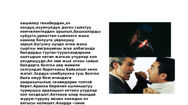 кишилер текебердик,ач коздук,озумчулдук деген сыяктуу кемчиликтерден арылып,башкаларды суйууго,урматтап-сыйлоого жана камкор болууга уйронушу зарыл.Бугунку кундо ички жана сырткы миграцияны эске албаганда балдарды тууган-туушкандарына калтырып кетип жаткан учурлар коп кездешуудо.Ал эми жыл откон сайын балдарга болгон аяр мамиле солгундап баратканы байкалып келе жатат.Зордук-зомбулукка туш болгон бала омур бою ичиндеги нааразычылык сезимдерин топтой берет.Аракка берилип кылмыштуу турмушка аралашып кеткен учурлар коп кездешет.Анткени алар мындай журум-туруму менен коомдон оч алгысы келишет.Аларда «эмне башкаларда балалыгы жакшы болгон,эмне меники зомбулукта отот»? деген сезими бар.Ошентип алар,коомдон оч алгысы 