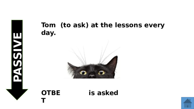 PASSIVE Tom (to ask) at the lessons every day. ОТВЕТ is asked  