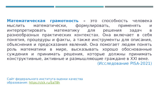 Математическая грамотность – это способность человека мыслить математически, формулировать, применять и интерпретировать математику для решения задач в разнообразных практических контекстах. Она включает в себя понятия, процедуры и факты, а также инструменты для описания, объяснения и предсказания явлений. Она помогает людям понять роль математики в мире, высказывать хорошо обоснованные суждения и принимать решения, которые должны принимать конструктивные, активные и размышляющие граждане в XXI веке.  (Исследование PISA-2021) Сайт федерального института оценки качества образования: https://clck.ru/SaT8h 