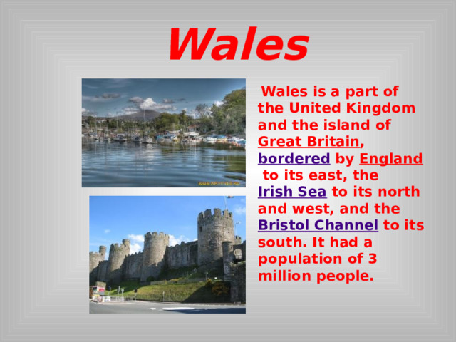  Wales  Wales is a part of the United Kingdom and the island of  Great Britain ,  bordered  by England  to its east, the  Irish Sea  to its north and west, and the  Bristol Channel  to its south. It had a population of 3 million people.  