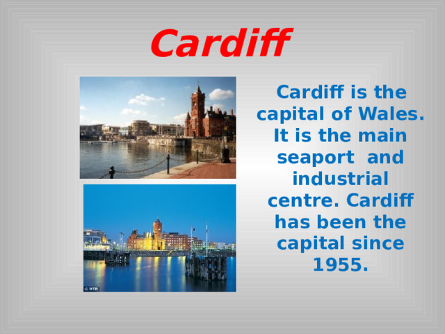 Cardiff  Cardiff is the capital of Wales. It is the main seaport and industrial centre. Cardiff has been the capital since 1955.   