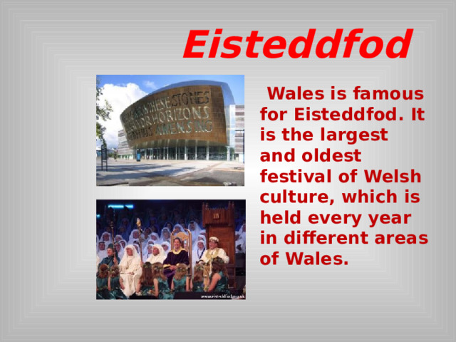  Eisteddfod  Wales is famous for Eisteddfod. It is the largest and oldest festival of Welsh culture, which is held every year in different areas of Wales.  