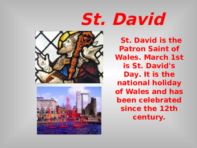  St. David    St. David is the Patron Saint of Wales. March 1st is St. David's Day . It is the national holiday of Wales and has been celebrated since the 12th century.  