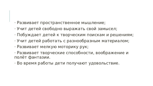 · Развивает пространственное мышление; · Учит детей свободно выражать свой замысел; · Побуждает детей к творческим поискам и решениям; · Учит детей работать с разнообразным материалом; · Развивает мелкую моторику рук; · Развивает творческие способности, воображение и полёт фантазии. · Во время работы дети получают удовольствие. 