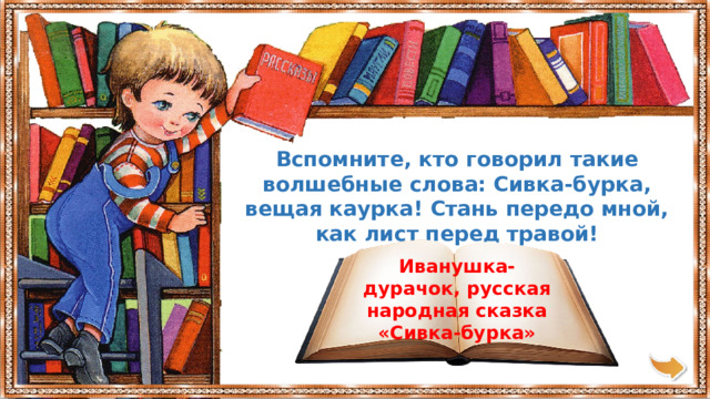 Вспомните, кто говорил такие волшебные слова: Сивка-бурка, вещая каурка! Стань передо мной, как лист перед травой! Иванушка-дурачок, русская народная сказка «Сивка-бурка» 