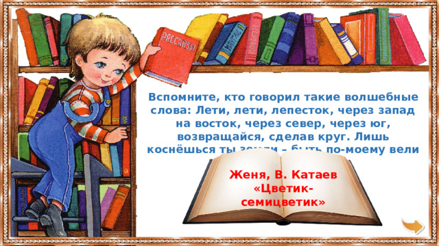 Вспомните, кто говорил такие волшебные слова: Лети, лети, лепесток, через запад на восток, через север, через юг, возвращайся, сделав круг. Лишь коснёшься ты земли – быть по-моему вели Женя, В. Катаев «Цветик-семицветик» 