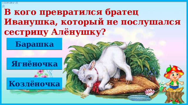 В кого превратился братец Иванушка, который не послушался сестрицу Алёнушку? Барашка Ягнёночка Козлёночка 