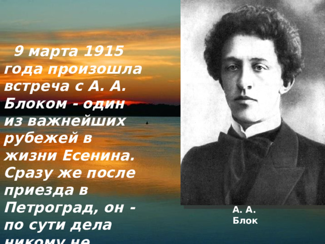  9 марта 1915 года произошла встреча с А. А. Блоком - один из важнейших рубежей в жизни Есенина. Сразу же после приезда в Петроград, он - по сути дела никому не известный девятнадцатилетний юноша - передал А. А. Блоку записку. А. А. Блок 