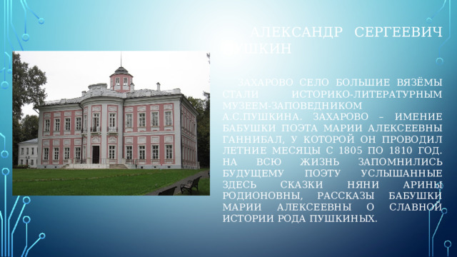  александр сергеевич пушкин    захарово село большие вязёмы стали историко-литературным музеем-заповедником а.с.пушкина. Захарово – имение бабушки поэта марии алексеевны ганнибал, у которой он проводил летние месяцы с 1805 по 1810 год. На всю жизнь запомнились будущему поэту услышанные здесь сказки няни арины родионовны, рассказы бабушки марии алексеевны о славной истории рода пушкиных. 