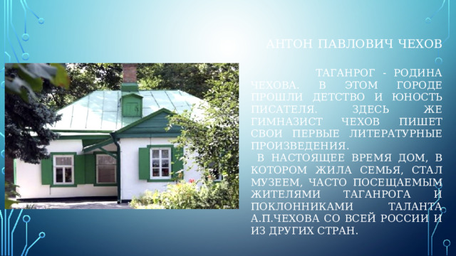 Антон павлович чехов    таганрог - родина чехова. В этом городе прошли детство и юность писателя. Здесь же гимназист чехов пишет свои первые литературные произведения.  В настоящее время дом, в котором жила семья, стал музеем, часто посещаемым жителями таганрога и поклонниками таланта а.п.чехова со всей россии и из других стран. 