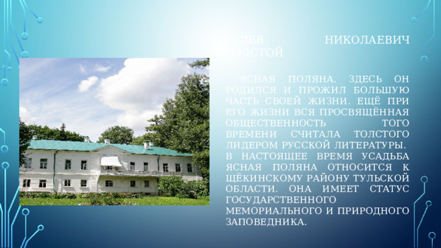 Лев николаевич толстой    ясная поляна. здесь он родился и прожил большую часть своей жизни. Ещё при его жизни вся просвящённая общественность того времени считала толстого лидером русской литературы.  В настоящее время усадьба ясная поляна относится к щёкинскому району тульской области. Она имеет статус государственного мемориального и природного заповедника. 