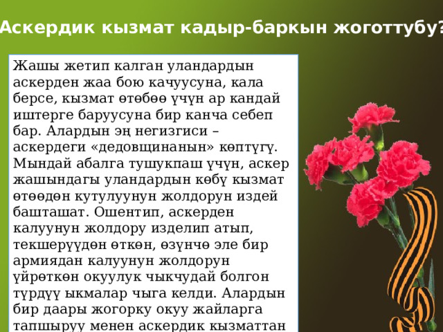 Аскердик кызмат кадыр-баркын жоготтубу? Жашы жетип калган уландардын аскерден жаа бою качуусуна, кала берсе, кызмат өтөбөө үчүн ар кандай иштерге баруусуна бир канча себеп бар. Алардын эң негизгиси – аскердеги «дедовщинанын» көптүгү. Мындай абалга тушукпаш үчүн, аскер жашындагы уландардын көбү кызмат өтөөдөн кутулуунун жолдорун издей башташат. Ошентип, аскерден калуунун жолдору изделип атып, текшерүүдөн өткөн, өзүнчө эле бир армиядан калуунун жолдорун үйрөткөн окуулук чыкчудай болгон түрдүү ыкмалар чыга келди. Алардын бир даары жогорку окуу жайларга тапшыруу менен аскердик кызматтан бошотулушса, окууга өтпөй калгандары кийинки 27 ыкмаларга өтүштү 