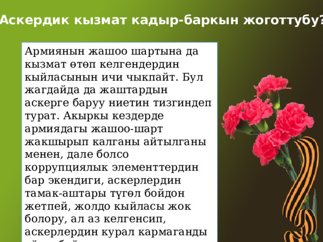 Аскердик кызмат кадыр-баркын жоготтубу? Армиянын жашоо шартына да кызмат өтөп келгендердин кыйласынын ичи чыкпайт. Бул жагдайда да жаштардын аскерге баруу ниетин тизгиндеп турат. Акыркы кездерде армиядагы жашоо-шарт жакшырып калганы айтылганы менен, дале болсо коррупциялык элементтердин бар экендиги, аскерлердин тамак-аштары түгөл бойдон жетпей, жолдо кыйласы жок болору, ал аз келгенсип, аскерлердин курал кармаганды үйрөнбөй эле талаада кетмен чабууга мажбур болгон учурлары кездешери айтыла калып жүрөт. 
