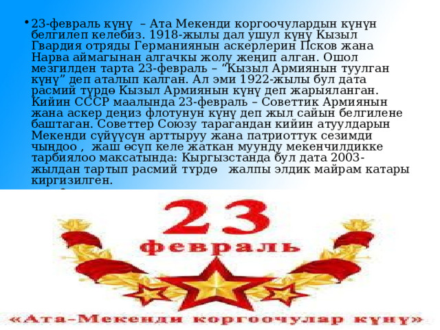 23-февраль к үнү   – Ата Мекенди коргоочулардын күнүн белгилеп келебиз. 1918-жылы дал ушул күнү Кызыл Гвардия отряды Германиянын аскерлерин Псков жана Нарва аймагынан алгачкы жолу жеңип алган. Ошол мезгилден тарта 23-февраль – “Кызыл Армиянын туулган күнү” деп аталып калган. Ал эми 1922-жылы бул дата расмий түрдө Кызыл Армиянын күнү деп жарыяланган. Кийин СССР маалында 23-февраль – Советтик Армиянын жана аскер деңиз флотунун күнү деп жыл сайын белгилене баштаган. Советтер Союзу тарагандан кийин атуулдарын  Мекенди сүйүүсүн арттыруу жана патриоттук сезимди чыңдоо ,  жаш ɵ сүп келе жаткан муунду мекенчилдикке тарбиялоо максатында: Кыргызстанда бул дата 2003-жылдан тартып расмий т ʏ рд ɵ   жалпы элдик майрам катары киргизилген. 