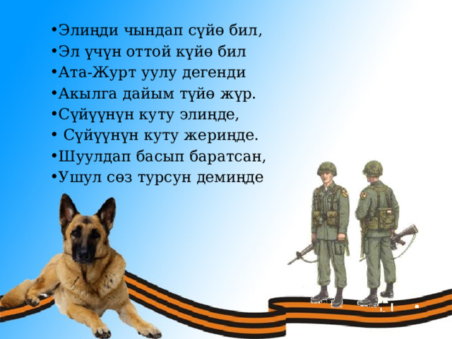 Элиңди чындап сүйө бил, Эл үчүн оттой күйө бил Ата-Журт уулу дегенди Акылга дайым түйө жүр. Сүйүүнүн куту элиңде,  Сүйүүнүн куту жериңде. Шуулдап басып баратсан, Ушул сөз турсун демиңде  