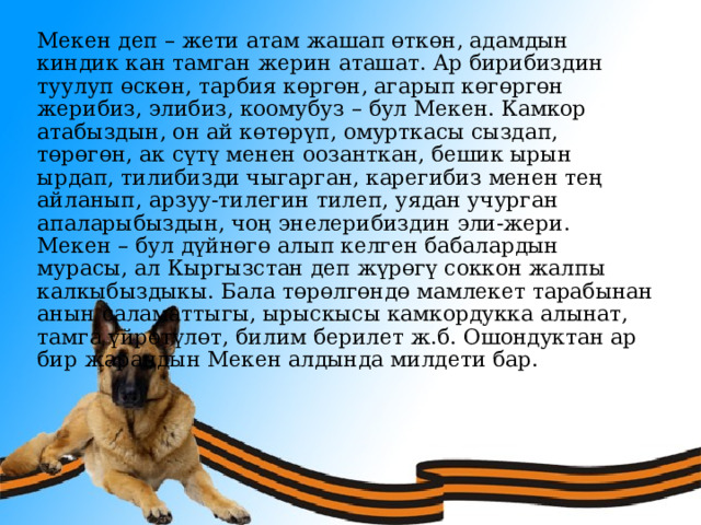 Мекен деп – жети атам жашап өткөн, адамдын киндик кан тамган жерин аташат. Ар бирибиздин туулуп өскөн, тарбия көргөн, агарып көгөргөн жерибиз, элибиз, коомубуз – бул Мекен. Камкор атабыздын, он ай көтөрүп, омурткасы сыздап, төрөгөн, ак сүтү менен оозанткан, бешик ырын ырдап, тилибизди чыгарган, карегибиз менен тең айланып, арзуу-тилегин тилеп, уядан учурган апаларыбыздын, чоң энелерибиздин эли-жери. Мекен – бул дүйнөгө алып келген бабалардын мурасы, ал Кыргызстан деп жүрөгү соккон жалпы калкыбыздыкы. Бала төрөлгөндө мамлекет тарабынан анын саламаттыгы, ырыскысы камкордукка алынат, тамга үйрөтүлөт, билим берилет ж.б. Ошондуктан ар бир жарандын Мекен алдында милдети бар. 