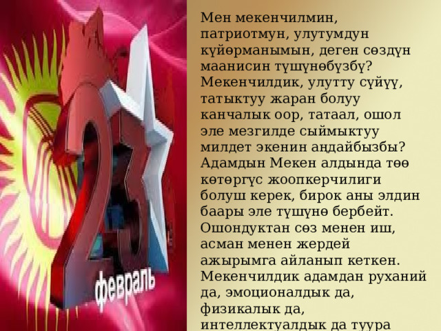 Мен мекенчилмин, патриотмун, улутумдун күйөрманымын, деген сөздүн маанисин түшүнөбүзбү? Мекенчилдик, улутту сүйүү, татыктуу жаран болуу канчалык оор, татаал, ошол эле мезгилде сыймыктуу милдет экенин аңдайбызбы? Адамдын Мекен алдында төө көтөргүс жоопкерчилиги болуш керек, бирок аны элдин баары эле түшүнө бербейт. Ошондуктан сөз менен иш, асман менен жердей ажырымга айланып кеткен. Мекенчилдик адамдан руханий да, эмоционалдык да, физикалык да, интеллектуалдык да туура таалим-тарбияны, чоң даярдыктан өтүүнү талап кылат. Мекенчилдик сөз менен эмес, иш менен аныкталат. 