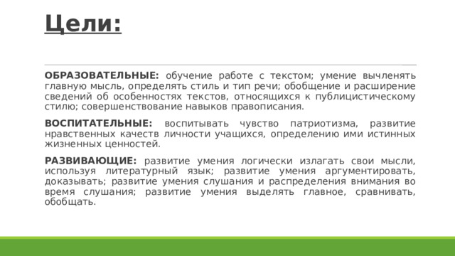 Цели:   ОБРАЗОВАТЕЛЬНЫЕ: обучение работе с текстом; умение вычленять главную мысль, определять стиль и тип речи; обобщение и расширение сведений об особенностях текстов, относящихся к публицистическому стилю; совершенствование навыков правописания. ВОСПИТАТЕЛЬНЫЕ: воспитывать чувство патриотизма, развитие нравственных качеств личности учащихся, определению ими истинных жизненных ценностей. РАЗВИВАЮЩИЕ: развитие умения логически излагать свои мысли, используя литературный язык; развитие умения аргументировать, доказывать; развитие умения слушания и распределения внимания во время слушания; развитие умения выделять главное, сравнивать, обобщать. 