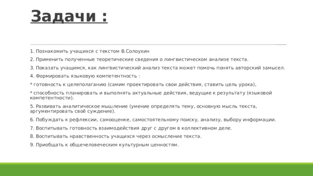 Задачи :   1. Познакомить учащихся с текстом В.Солоухин 2. Применить полученные теоретические сведения о лингвистическом анализе текста. 3. Показать учащимся, как лингвистический анализ текста может помочь понять авторский замысел. 4. Формировать языковую компетентность : * готовность к целеполаганию (самим проектировать свои действия, ставить цель урока), * способность планировать и выполнять актуальные действия, ведущие к результату (языковой компетентности). 5. Развивать аналитическое мышление (умение определять тему, основную мысль текста, аргументировать своё суждение). 6. Побуждать к рефлексии, самооценке, самостоятельному поиску, анализу, выбору информации. 7. Воспитывать готовность взаимодействия друг с другом в коллективном деле. 8. Воспитывать нравственность учащихся через осмысление текста. 9. Приобщать к общечеловеческим культурным ценностям. 