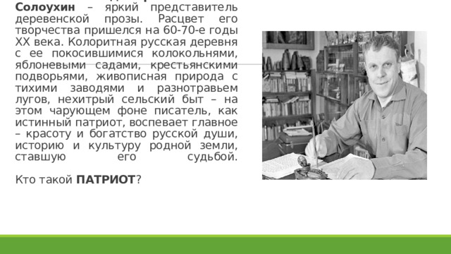 Писатель Владимир Алексеевич Солоухин – яркий представитель деревенской прозы. Расцвет его творчества пришелся на 60-70-е годы XX века. Колоритная русская деревня с ее покосившимися колокольнями, яблоневыми садами, крестьянскими подворьями, живописная природа с тихими заводями и разнотравьем лугов, нехитрый сельский быт – на этом чарующем фоне писатель, как истинный патриот, воспевает главное – красоту и богатство русской души, историю и культуру родной земли, ставшую его судьбой.   Кто такой ПАТРИОТ ? 