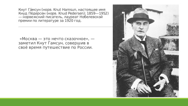 Кнут Га́мсун (норв. Knut Hamsun, настоящее имя Кнуд Пе́дерсен (норв. Knud Pedersen); 1859—1952) — норвежский писатель, лауреат Нобелевской премии по литературе за 1920 год.    «Москва — это нечто сказочное», — заметил Кнут Гамсун, совершив в своё время путешествие по России. 