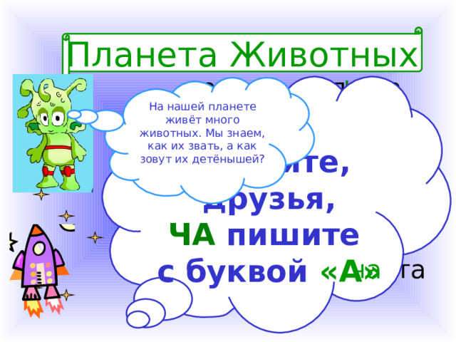  Планета Животных ча вол __ та волк – заяц – галка – кролик – грачи - На нашей планете живёт много животных. Мы знаем, как их звать, а как зовут их детёнышей? ча зай __ та Помните, друзья, ЧА пишите с буквой «А»  гал __ та ча ча кроль __ та ча  гра __  та 