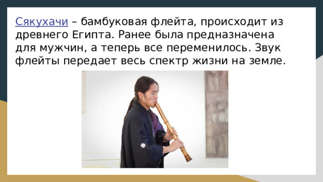 Сякухачи – бамбуковая флейта, происходит из древнего Египта. Ранее была предназначена для мужчин, а теперь все переменилось. Звук флейты передает весь спектр жизни на земле. 