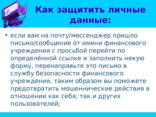 Как защитить личные данные: если вам на почту/мессенджер пришло письмо/сообщение от имени финансового учреждения с просьбой перейти по определённой ссылке и заполнить некую форму, перенаправьте это письмо в службу безопасности финансового учреждения, таким образом вы поможете предотвратить мошеннические действия в отношении как себя, так и других пользователей; 