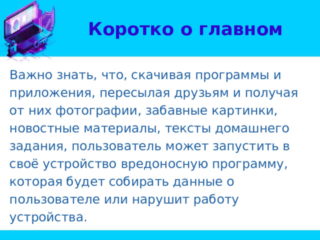 Коротко о главном Важно знать, что, скачивая программы и приложения, пересылая друзьям и получая от них фотографии, забавные картинки, новостные материалы, тексты домашнего задания, пользователь может запустить в своё устройство вредоносную программу, которая будет собирать данные о пользователе или нарушит работу устройства. 