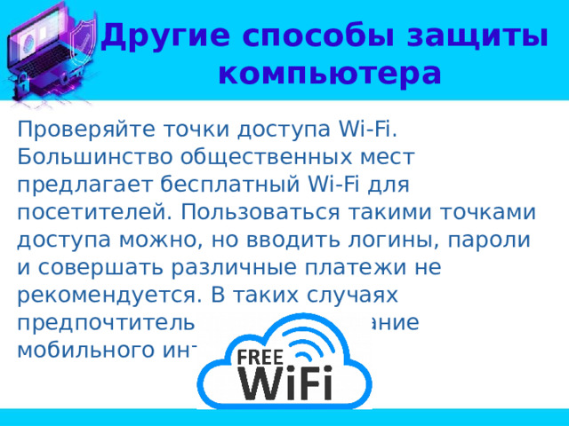 Другие способы защиты  компьютера Проверяйте точки доступа Wi-Fi. Большинство общественных мест предлагает бесплатный Wi-Fi для посетителей. Пользоваться такими точками доступа можно, но вводить логины, пароли и совершать различные платежи не рекомендуется. В таких случаях предпочтительнее использование мобильного интернета. 