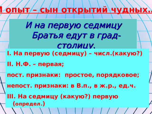 И опыт – сын открытий чудных… И на первую седмицу  Братья едут в град-столицу. I. На первую (седмицу) – числ.(какую?) II. Н.Ф. – первая; пост. признаки: простое, порядковое; непост. признаки: в В.п., в ж.р., ед.ч. III. На седмицу (какую?) первую ( определ. ) 