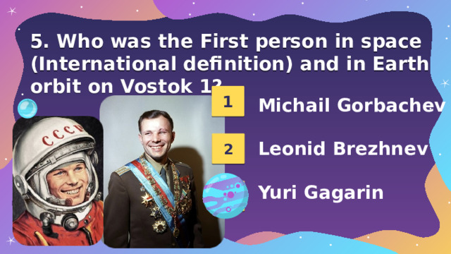 5. Who was the First person in space (International definition) and in Earth orbit on Vostok 1? 1 Michail Gorbachev  Leonid Brezhnev  Yuri Gagarin 2 3 