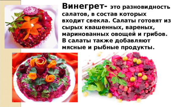 Винегрет- это разновидность салатов, в состав которых входит свекла. Салаты готовят из сырых квашенных, вареных, маринованных овощей и грибов. В салаты также добавляют мясные и рыбные продукты. 