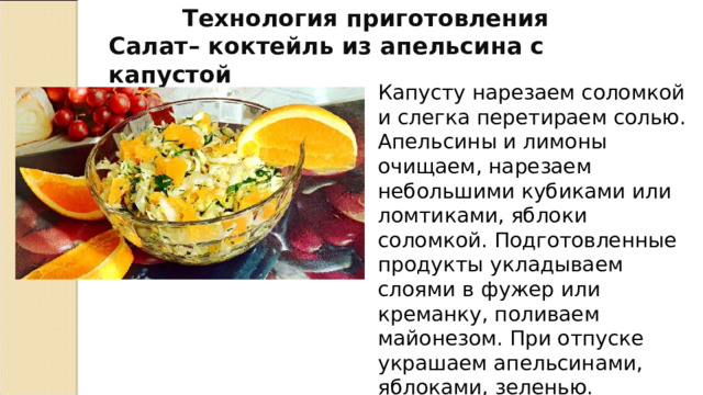  Технология приготовления Салат– коктейль из апельсина с капустой Капусту нарезаем соломкой и слегка перетираем солью. Апельсины и лимоны очищаем, нарезаем небольшими кубиками или ломтиками, яблоки соломкой. Подготовленные продукты укладываем слоями в фужер или креманку, поливаем майонезом. При отпуске украшаем апельсинами, яблоками, зеленью. 