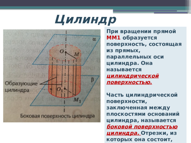 Цилиндр При вращении прямой ММ1 образуется поверхность, состоящая из прямых, параллельных оси цилиндра. Она называется цилиндрической поверхностью.  Часть цилиндрической поверхности, заключенная между плоскостями оснований цилиндра, называется боковой поверхностью цилиндра. Отрезки, из которых она состоит, называются образующими цилиндра. 