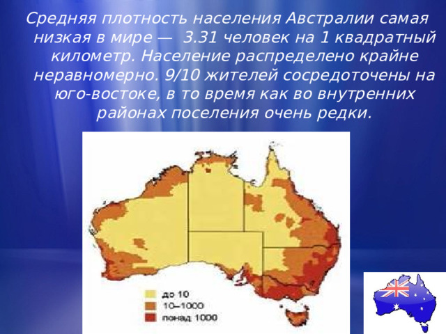 Средняя плотность населения Австралии самая низкая в мире — 3.31 человек на 1 квадратный километр. Население распределено крайне неравномерно. 9/10 жителей сосредоточены на юго-востоке, в то время как во внутренних районах поселения очень редки. 