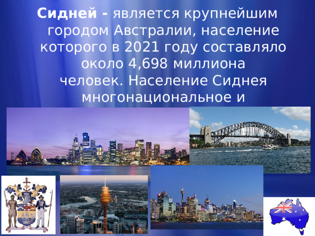 Сидней - является крупнейшим городом Австралии, население которого в 2021 году составляло около 4,698 миллиона человек. Население Сиднея многонациональное и космополитичное, жителей называют англ. « Sydneysiders» . 