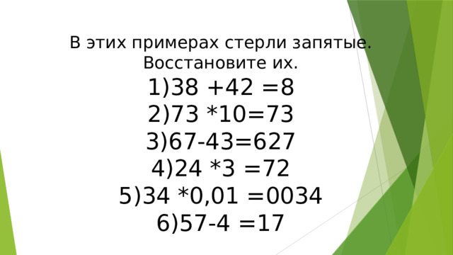В этих примерах стерли запятые. Восстановите их. 38 +42 =8 73 *10=73 67-43=627 24 *3 =72 34 *0,01 =0034 57-4 =17 