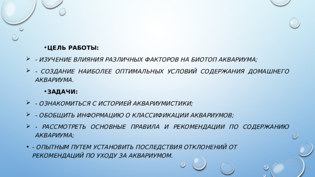 Цель работы: - изучение влияния различных факторов на биотоп аквариума; - создание наиболее оптимальных условий содержания домашнего аквариума. Задачи: - ознакомиться с историей аквариумистики; - обобщить информацию о классификации аквариумов; - рассмотреть основные правила и рекомендации по содержанию аквариума; - опытным путем установить последствия отклонений от рекомендаций по уходу за аквариумом. 