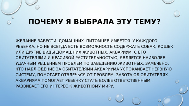 Почему я выбрала эту тему? Желание завести домашних питомцев имеется у каждого ребенка. Но не всегда есть возможность содержать собак, кошек или другие виды домашних животных. Аквариум, с его обитателями и красивой растительностью, является наиболее удачным решением проблем по заведению животных. Замечено, что наблюдение за обитателями аквариума успокаивает нервную систему, помогает отвлечься от проблем. Забота об обитателях аквариума помогает ребенку стать более ответственным, развивает его интерес к животному миру. 