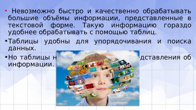  Невозможно быстро и качественно обрабатывать большие объёмы информации, представленные в текстовой форме. Такую информацию гораздо удобнее обрабатывать с помощью таблиц. Таблицы удобны для упорядочивания и поиска данных. Но таблицы не дают наглядного представления об информации. 