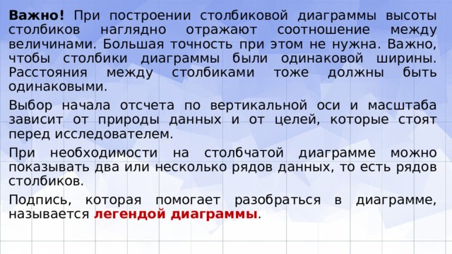 Важно! При построении столбиковой диаграммы высоты столбиков наглядно отражают соотношение между величинами. Большая точность при этом не нужна. Важно, чтобы столбики диаграммы были одинаковой ширины. Расстояния между столбиками тоже должны быть одинаковыми. Выбор начала отсчета по вертикальной оси и масштаба зависит от природы данных и от целей, которые стоят перед исследователем. При необходимости на столбчатой диаграмме можно показывать два или несколько рядов данных, то есть рядов столбиков. Подпись, которая помогает разобраться в диаграмме, называется легендой диаграммы . 