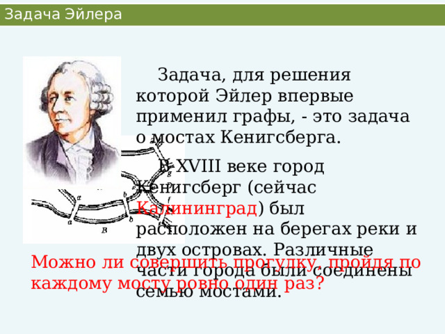 Задача Эйлера  Задача, для решения которой Эйлер впервые применил графы, - это задача о мостах Кенигсберга.  В XVIII веке город Кенигсберг (сейчас Калининград ) был расположен на берегах реки и двух островах. Различные части города были соединены семью мостами. Можно ли совершить прогулку, пройдя по каждому мосту ровно один раз? 