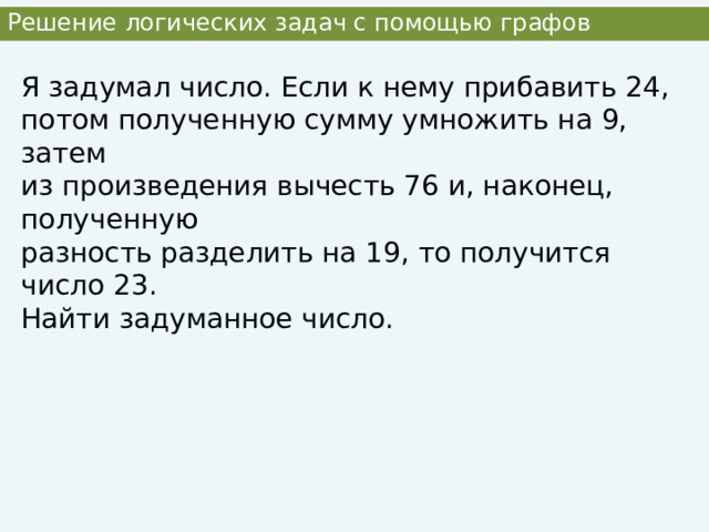 Решение логических задач с помощью графов Я задумал число. Если к нему прибавить 24, потом полученную сумму умножить на 9, затем из произведения вычесть 76 и, наконец, полученную разность разделить на 19, то получится число 23. Найти задуманное число. 