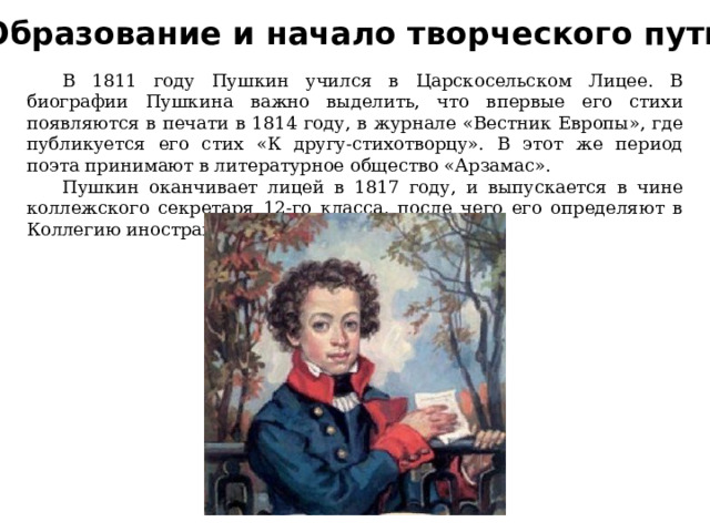 Образование и начало творческого пути  В 1811 году Пушкин учился в Царскосельском Лицее. В биографии Пушкина важно выделить, что впервые его стихи появляются в печати в 1814 году, в журнале «Вестник Европы», где публикуется его стих «К другу-стихотворцу». В этот же период поэта принимают в литературное общество «Арзамас».  Пушкин оканчивает лицей в 1817 году, и выпускается в чине коллежского секретаря 12-го класса, после чего его определяют в Коллегию иностранных дел. 